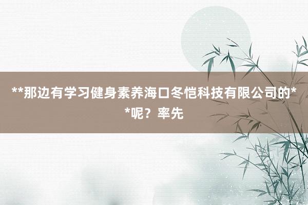 **那边有学习健身素养海口冬恺科技有限公司的**呢？率先